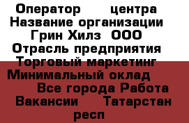 Оператор Call-центра › Название организации ­ Грин Хилз, ООО › Отрасль предприятия ­ Торговый маркетинг › Минимальный оклад ­ 30 000 - Все города Работа » Вакансии   . Татарстан респ.